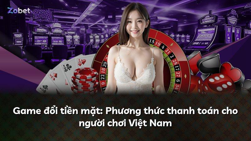 Game đổi tiền mặt: Phương thức thanh toán cho người chơi Việt Nam