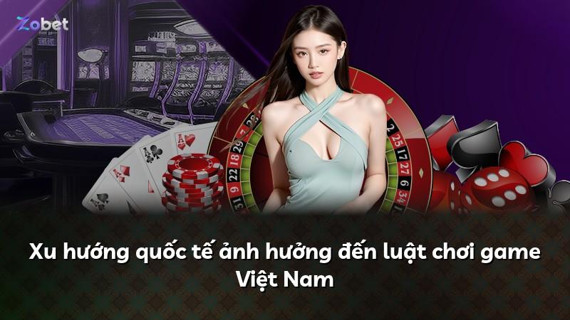 Xu hướng quốc tế ảnh hưởng đến luật chơi game Việt Nam